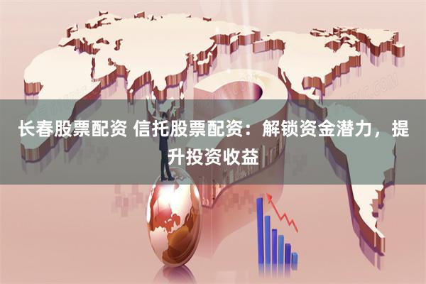 长春股票配资 信托股票配资：解锁资金潜力，提升投资收益