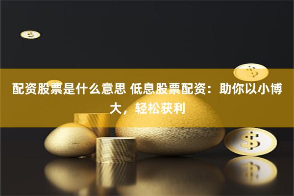 配资股票是什么意思 低息股票配资：助你以小博大，轻松获利