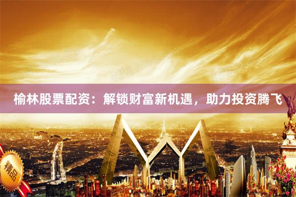 榆林股票配资:解锁财富新机遇,助力投资腾飞