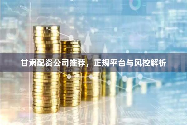 甘肃配资公司推荐，正规平台与风控解析