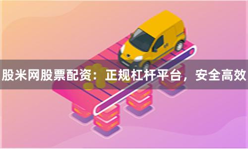 股米网股票配资：正规杠杆平台，安全高效
