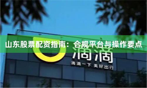 山东股票配资指南：合规平台与操作要点